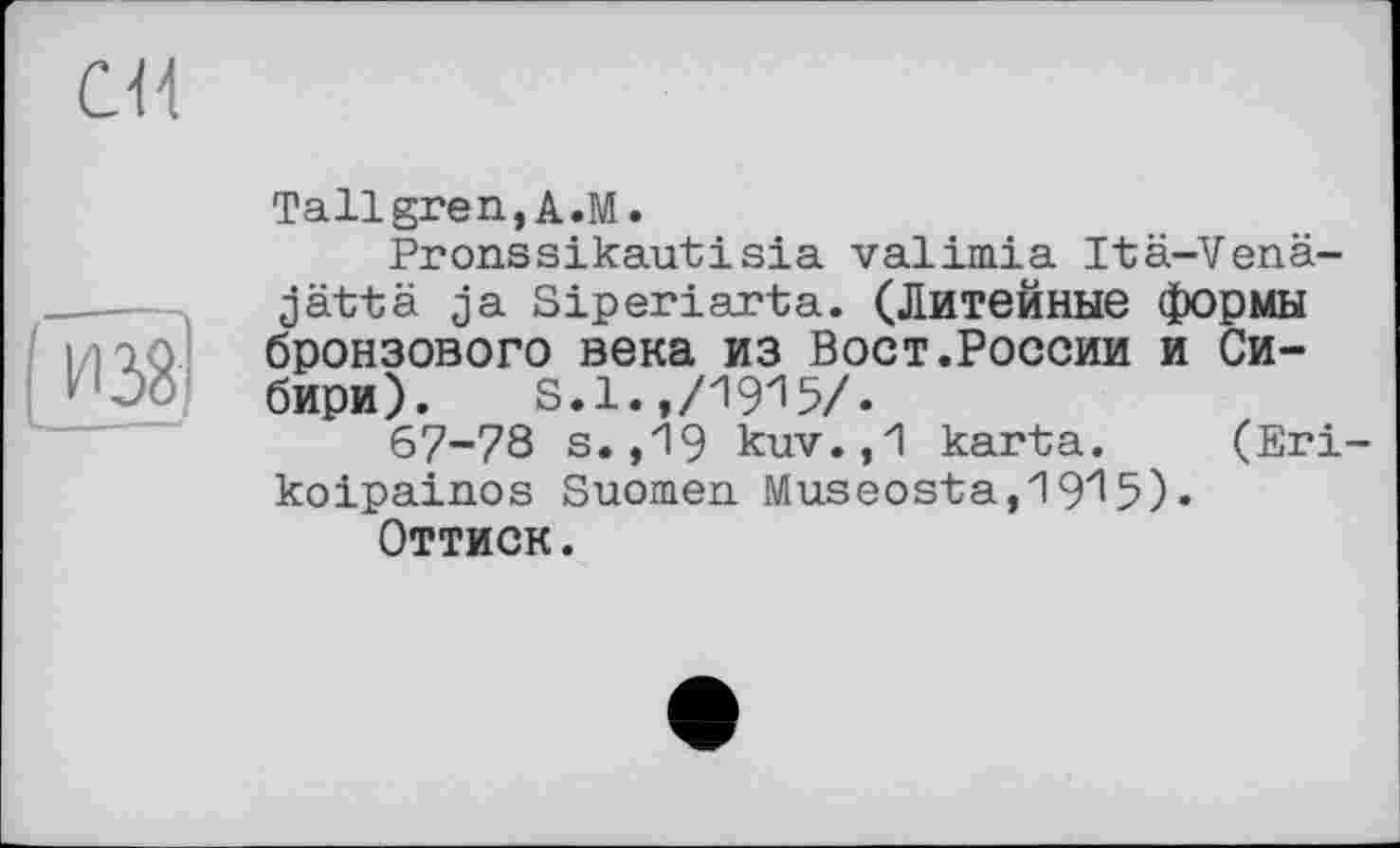 ﻿eu
из8
Tallgren,A.M.
Pronssikautisia valimia Itä-Venä-jättä ja Siperiarta. (Литейные формы бронзового века из Вост.России и Сибири). S.l.,/19^5/.
67-78 s. ,19 kuv.,1 karta. (Eri-koipainos Suomen Museosta,19^5)•
Оттиск.